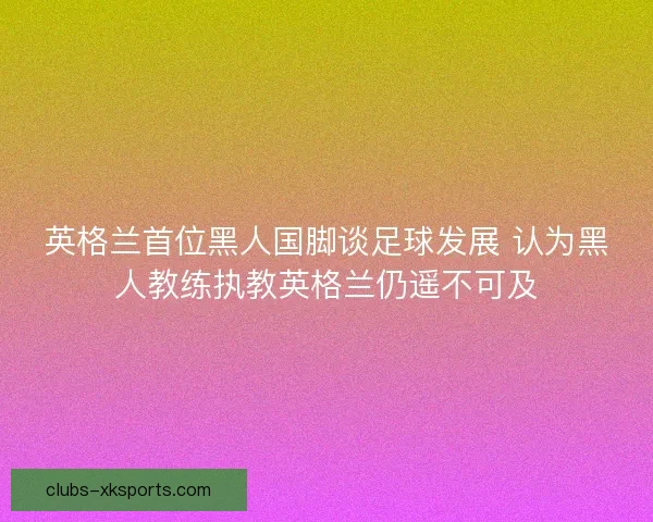 英格兰首位黑人国脚谈足球发展 认为黑人教练执教英格兰仍遥不可及