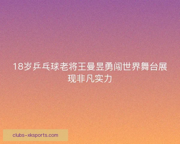 18岁乒乓球老将王曼昱勇闯世界舞台展现非凡实力