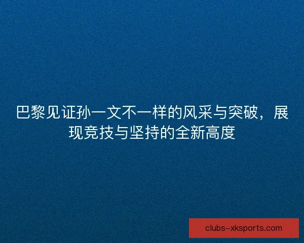 巴黎见证孙一文不一样的风采与突破，展现竞技与坚持的全新高度