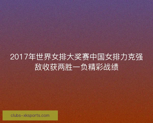 2017年世界女排大奖赛中国女排力克强敌收获两胜一负精彩战绩